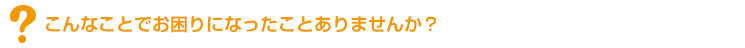 こんなことでお困りになったことありませんか?
