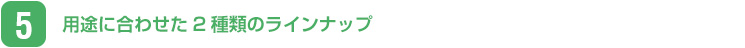 用途に合わせた2種類のラインナップ